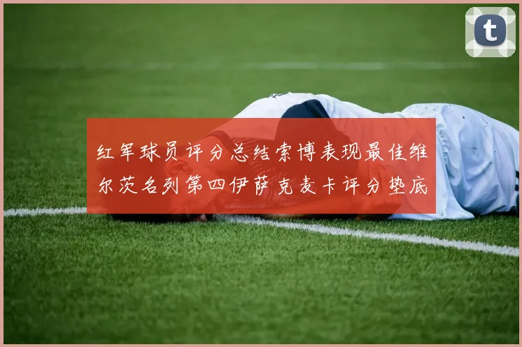 红军球员评分总结索博表现最佳维尔茨名列第四伊萨克麦卡评分垫底