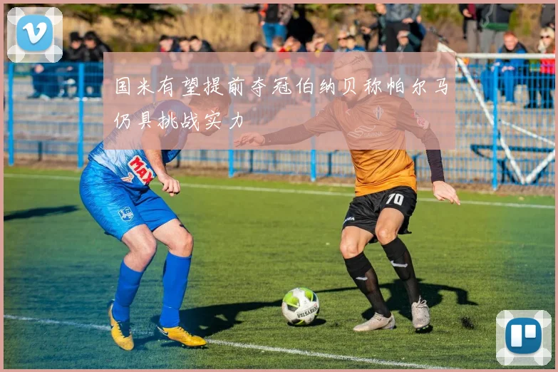 国米有望提前夺冠伯纳贝称帕尔马仍具挑战实力