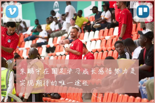 朱鹏宇在国足学习成长感悟努力是实现期待的唯一途径