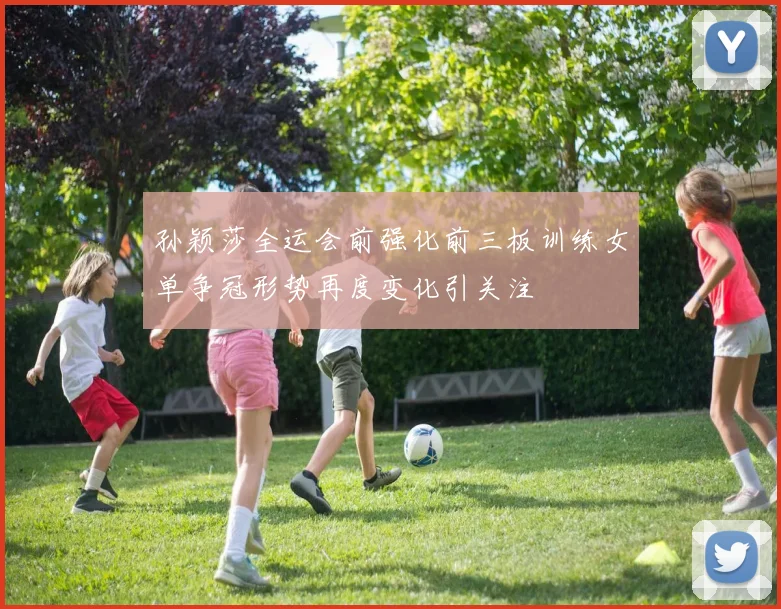 孙颖莎全运会前强化前三板训练女单争冠形势再度变化引关注