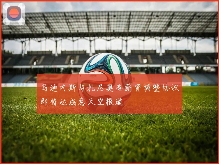 乌迪内斯与扎尼奥洛薪资调整协议即将达成意天空报道
