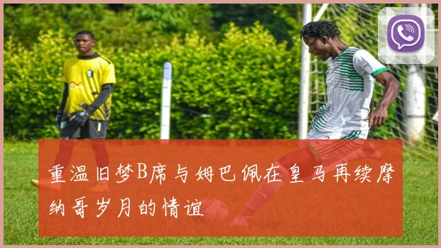 重温旧梦B席与姆巴佩在皇马再续摩纳哥岁月的情谊