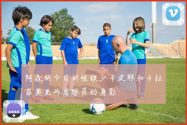阿森纳今日训练缺少卡皮耶和卡拉菲奥里两名球员的身影