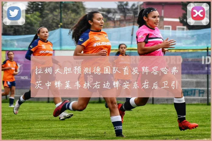 拉姆大胆预测德国队首发阵容哈弗茨中锋莱韦林右边锋安东右后卫引发热议