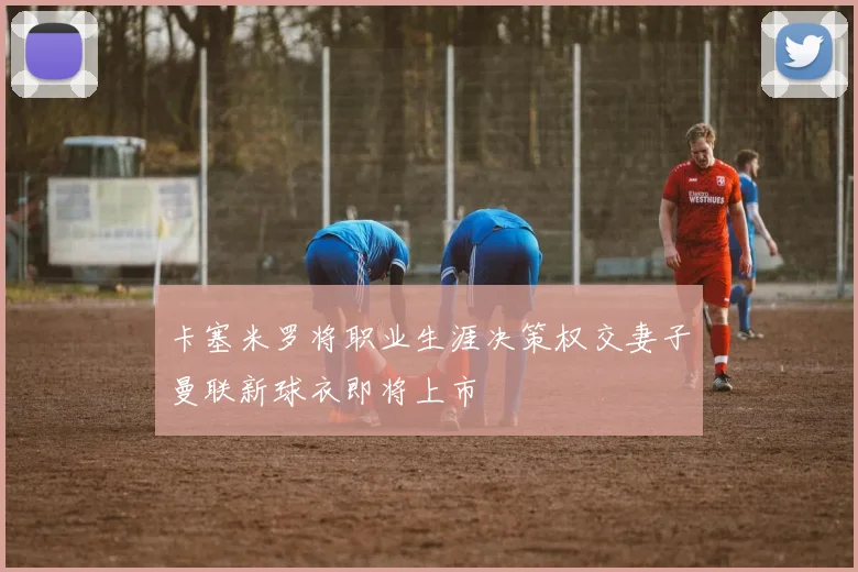 卡塞米罗将职业生涯决策权交妻子曼联新球衣即将上市