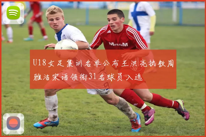 U18女足集训名单公布王洪亮执教周雅洁宋语领衔31名球员入选