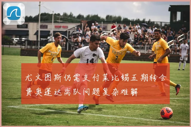 尤文图斯仍需支付莱比锡五期转会费奥蓬达离队问题复杂难解
