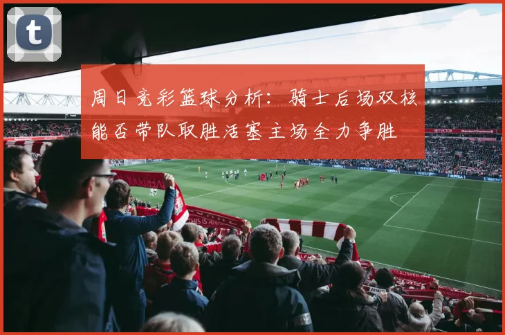 周日竞彩篮球分析：骑士后场双核能否带队取胜活塞主场全力争胜