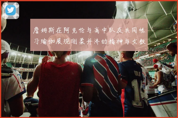詹姆斯在阿克伦与高中队友共同练习瑜伽展现刚柔并济的精神与女教练合影留念