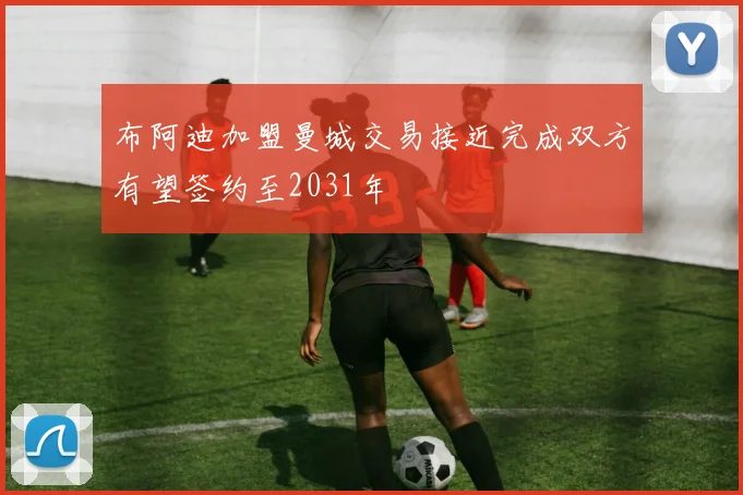 布阿迪加盟曼城交易接近完成双方有望签约至2031年